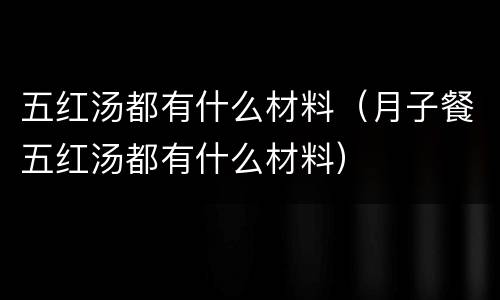 五红汤都有什么材料（月子餐五红汤都有什么材料）