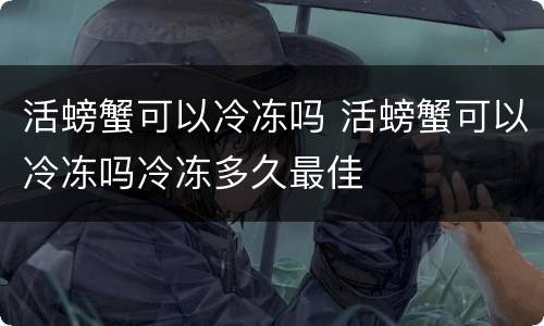 活螃蟹可以冷冻吗 活螃蟹可以冷冻吗冷冻多久最佳
