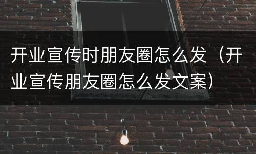 开业宣传时朋友圈怎么发（开业宣传朋友圈怎么发文案）