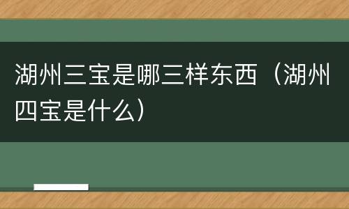 湖州三宝是哪三样东西（湖州四宝是什么）