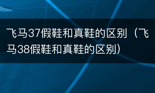 飞马37假鞋和真鞋的区别（飞马38假鞋和真鞋的区别）