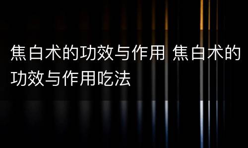 焦白术的功效与作用 焦白术的功效与作用吃法