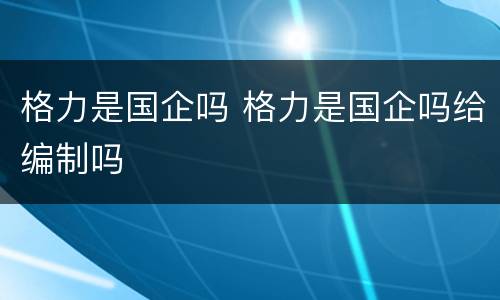 格力是国企吗 格力是国企吗给编制吗