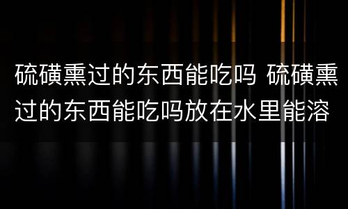 硫磺熏过的东西能吃吗 硫磺熏过的东西能吃吗放在水里能溶解掉硫磺吗?