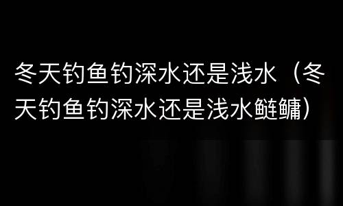 冬天钓鱼钓深水还是浅水（冬天钓鱼钓深水还是浅水鲢鳙）