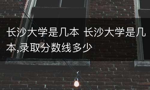 长沙大学是几本 长沙大学是几本,录取分数线多少