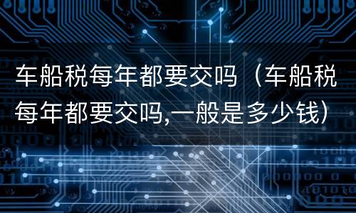 车船税每年都要交吗（车船税每年都要交吗,一般是多少钱）