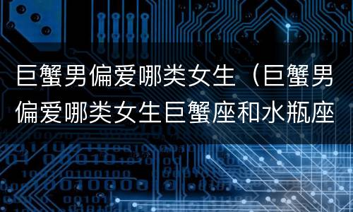 巨蟹男偏爱哪类女生（巨蟹男偏爱哪类女生巨蟹座和水瓶座）