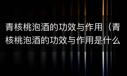 青核桃泡酒的功效与作用（青核桃泡酒的功效与作用是什么）