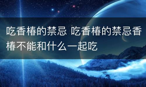 吃香椿的禁忌 吃香椿的禁忌香椿不能和什么一起吃