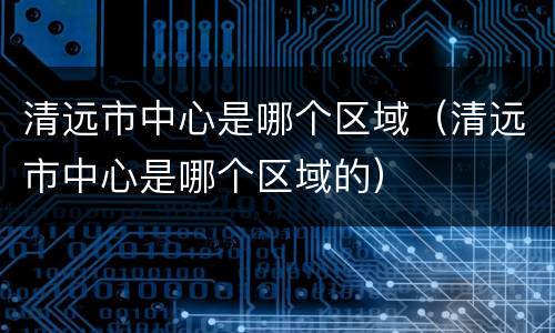 清远市中心是哪个区域（清远市中心是哪个区域的）