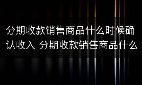 分期收款销售商品什么时候确认收入 分期收款销售商品什么时候确认收入企业所得税