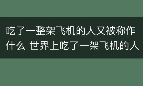 吃了一整架飞机的人又被称作什么 世界上吃了一架飞机的人是谁