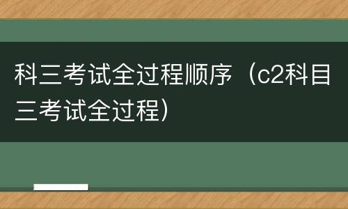 科三考试全过程顺序（c2科目三考试全过程）
