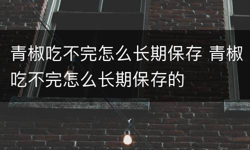 青椒吃不完怎么长期保存 青椒吃不完怎么长期保存的
