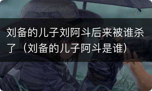 刘备的儿子刘阿斗后来被谁杀了（刘备的儿子阿斗是谁）