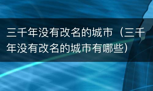 三千年没有改名的城市（三千年没有改名的城市有哪些）
