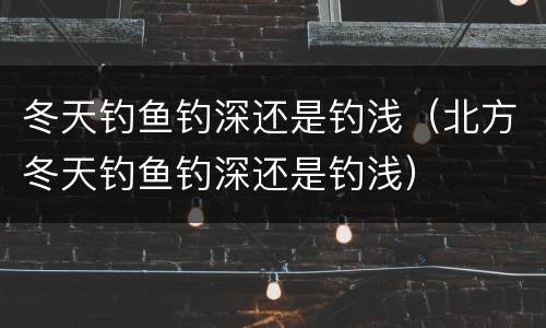 冬天钓鱼钓深还是钓浅（北方冬天钓鱼钓深还是钓浅）