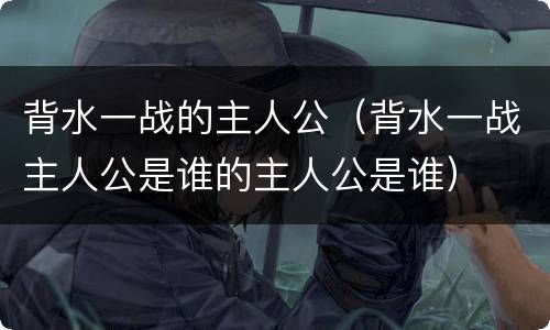 背水一战的主人公（背水一战主人公是谁的主人公是谁）
