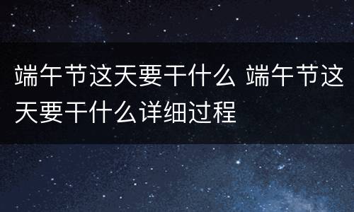 端午节这天要干什么 端午节这天要干什么详细过程