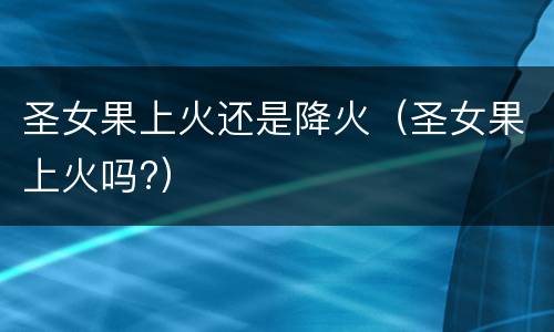圣女果上火还是降火（圣女果上火吗?）