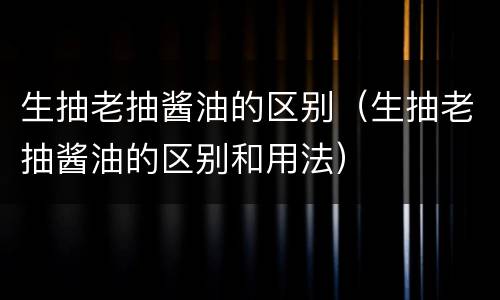 生抽老抽酱油的区别（生抽老抽酱油的区别和用法）