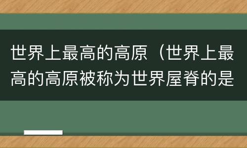 世界上最高的高原（世界上最高的高原被称为世界屋脊的是）