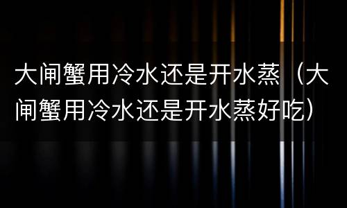 大闸蟹用冷水还是开水蒸（大闸蟹用冷水还是开水蒸好吃）