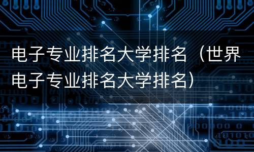 电子专业排名大学排名（世界电子专业排名大学排名）