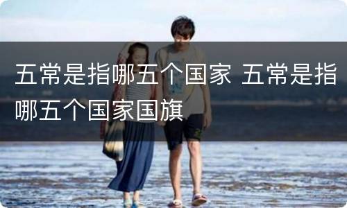 五常是指哪五个国家 五常是指哪五个国家国旗