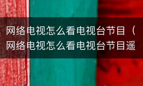 网络电视怎么看电视台节目（网络电视怎么看电视台节目遥控器怎么按）