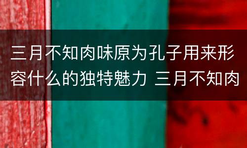 三月不知肉味原为孔子用来形容什么的独特魅力 三月不知肉味一句原是形容哪个方面的
