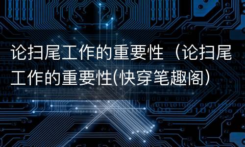 论扫尾工作的重要性（论扫尾工作的重要性(快穿笔趣阁）