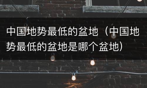 中国地势最低的盆地（中国地势最低的盆地是哪个盆地）