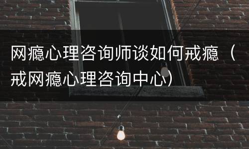 网瘾心理咨询师谈如何戒瘾（戒网瘾心理咨询中心）