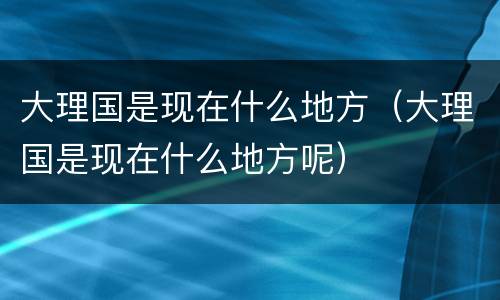 大理国是现在什么地方（大理国是现在什么地方呢）