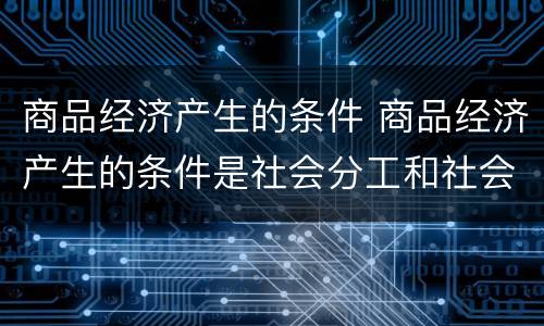 商品经济产生的条件 商品经济产生的条件是社会分工和社会化大生产