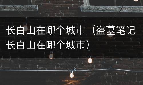 长白山在哪个城市（盗墓笔记长白山在哪个城市）