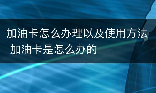 加油卡怎么办理以及使用方法 加油卡是怎么办的