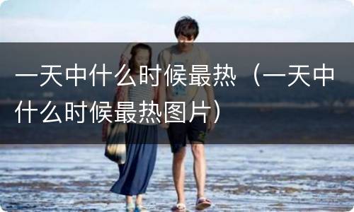 一天中什么时候最热（一天中什么时候最热图片）