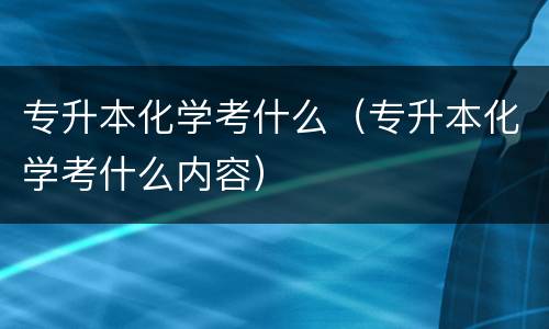 专升本化学考什么（专升本化学考什么内容）