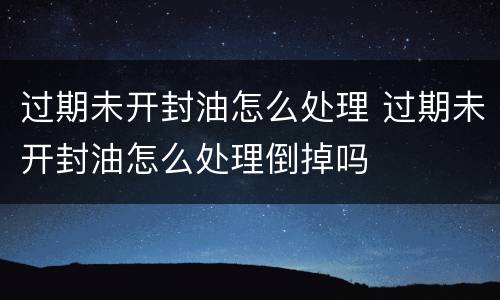 过期未开封油怎么处理 过期未开封油怎么处理倒掉吗