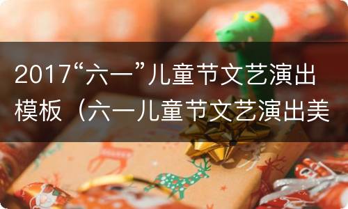 2017“六一”儿童节文艺演出模板（六一儿童节文艺演出美篇）