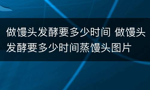 做馒头发酵要多少时间 做馒头发酵要多少时间蒸馒头图片