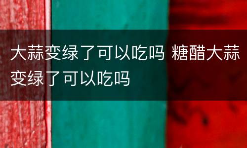 大蒜变绿了可以吃吗 糖醋大蒜变绿了可以吃吗