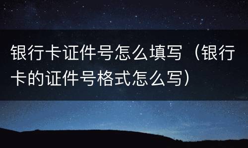 银行卡证件号怎么填写（银行卡的证件号格式怎么写）