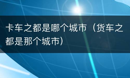 卡车之都是哪个城市（货车之都是那个城市）