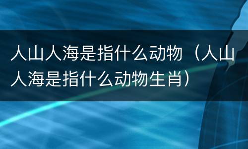 人山人海是指什么动物（人山人海是指什么动物生肖）