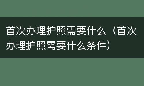 首次办理护照需要什么（首次办理护照需要什么条件）