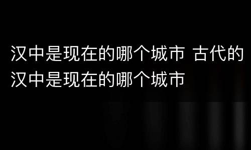 汉中是现在的哪个城市 古代的汉中是现在的哪个城市